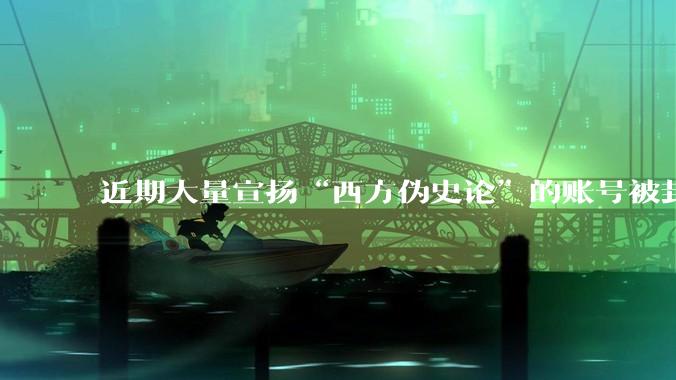 近期大量宣扬“西方伪史论”的账号被封，这意味着什么？