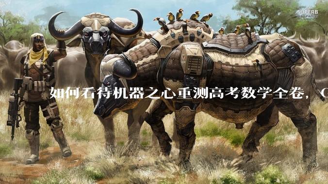 如何看待机器之心重测高考数学全卷，Gemini夺冠，豆包DeepSeek并列第二？